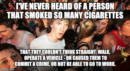 Sudden Clarity Clarence | I'VE NEVER HEARD OF A PERSON THAT SMOKED SO MANY CIGARETTES; THAT THEY COULDN'T THINK STRAIGHT, WALK, OPERATE A VEHICLE - OR CAUSED THEM TO COMMIT A CRIME, OR NOT BE ABLE TO GO TO WORK. | image tagged in memes,sudden clarity clarence | made w/ Imgflip meme maker