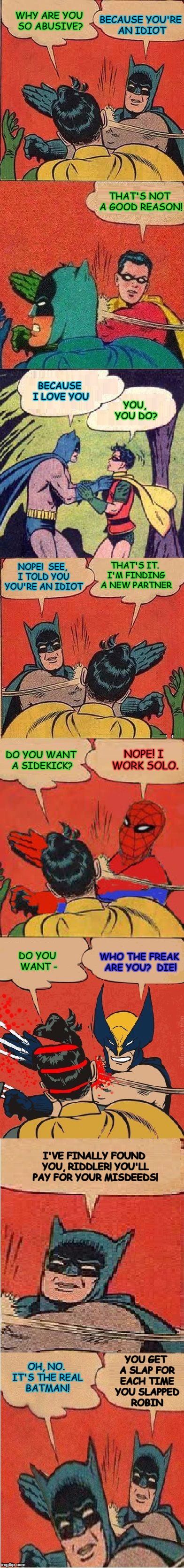 Finally, Justice Was Served | BECAUSE YOU'RE AN IDIOT; WHY ARE YOU SO ABUSIVE? THAT'S NOT A GOOD REASON! BECAUSE I LOVE YOU; YOU, YOU DO? NOPE!  SEE, I TOLD YOU YOU'RE AN IDIOT; THAT'S IT. I'M FINDING A NEW PARTNER; NOPE! I WORK SOLO. DO YOU WANT A SIDEKICK? WHO THE FREAK ARE YOU?  DIE! DO YOU WANT -; I'VE FINALLY FOUND YOU, RIDDLER! YOU'LL PAY FOR YOUR MISDEEDS! YOU GET A SLAP FOR EACH TIME YOU SLAPPED ROBIN; OH, NO. IT'S THE REAL BATMAN! | image tagged in ultimate slap fight,batman slapping robin,robin slapping batman,batman slapping batman,spiderman slapping robin | made w/ Imgflip meme maker