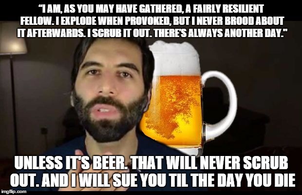 “I AM, AS YOU MAY HAVE GATHERED, A FAIRLY RESILIENT FELLOW. I EXPLODE WHEN PROVOKED, BUT I NEVER BROOD ABOUT IT AFTERWARDS. I SCRUB IT OUT. THERE’S ALWAYS ANOTHER DAY."; UNLESS IT'S BEER. THAT WILL NEVER SCRUB OUT. AND I WILL SUE YOU TIL THE DAY YOU DIE | image tagged in beer | made w/ Imgflip meme maker