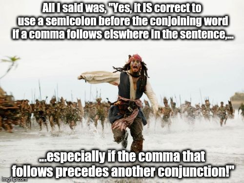Grammar Nazis Attack! | All I said was, "Yes, it IS correct to use a semicolon before the conjoining word if a comma follows elswhere in the sentence,... ...especially if the comma that follows precedes another conjunction!" | image tagged in memes,jack sparrow being chased,grammar nazi,grammar,all i said was,funny | made w/ Imgflip meme maker