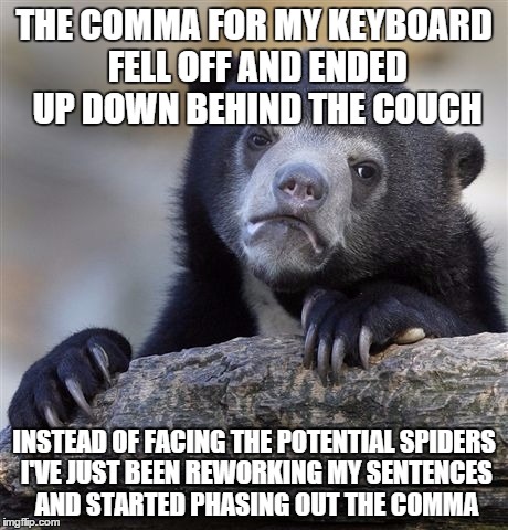 Confession Bear Meme | THE COMMA FOR MY KEYBOARD FELL OFF AND ENDED UP DOWN BEHIND THE COUCH; INSTEAD OF FACING THE POTENTIAL SPIDERS I'VE JUST BEEN REWORKING MY SENTENCES AND STARTED PHASING OUT THE COMMA | image tagged in memes,confession bear,AdviceAnimals | made w/ Imgflip meme maker