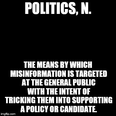 An Ode to The Devil's Dictionary | POLITICS, N. THE MEANS BY WHICH MISINFORMATION IS TARGETED AT THE GENERAL PUBLIC WITH THE INTENT OF TRICKING THEM INTO SUPPORTING A POLICY OR CANDIDATE. | image tagged in blank | made w/ Imgflip meme maker