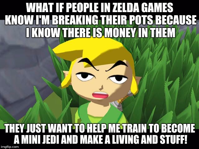 High Link | WHAT IF PEOPLE IN ZELDA GAMES KNOW I'M BREAKING THEIR POTS BECAUSE I KNOW THERE IS MONEY IN THEM; THEY JUST WANT TO HELP ME TRAIN TO BECOME A MINI JEDI AND MAKE A LIVING AND STUFF! | image tagged in high link | made w/ Imgflip meme maker