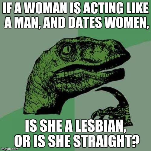 Philosoraptor | IF A WOMAN IS ACTING LIKE A MAN, AND DATES WOMEN, IS SHE A LESBIAN, OR IS SHE STRAIGHT? | image tagged in memes,philosoraptor | made w/ Imgflip meme maker