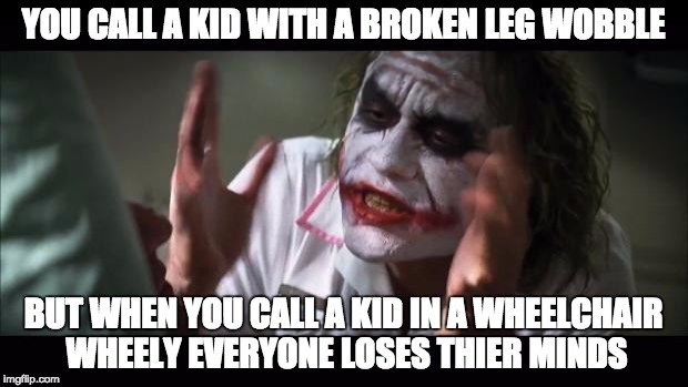 And everybody loses their minds | YOU CALL A KID WITH A BROKEN LEG WOBBLE; BUT WHEN YOU CALL A KID IN A WHEELCHAIR WHEELY EVERYONE LOSES THIER MINDS | image tagged in memes,and everybody loses their minds | made w/ Imgflip meme maker