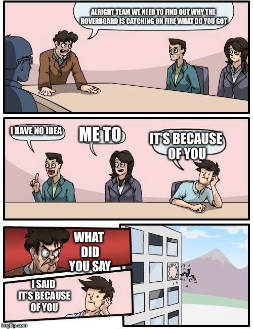 Boardroom Meeting Suggestion | ALRIGHT TEAM WE NEED TO FIND OUT WHY THE HOVERBOARD IS CATCHING ON FIRE WHAT DO YOU GOT; I HAVE NO IDEA; ME TO; IT'S BECAUSE OF YOU; WHAT DID YOU SAY; I SAID IT'S BECAUSE OF YOU | image tagged in memes,boardroom meeting suggestion | made w/ Imgflip meme maker