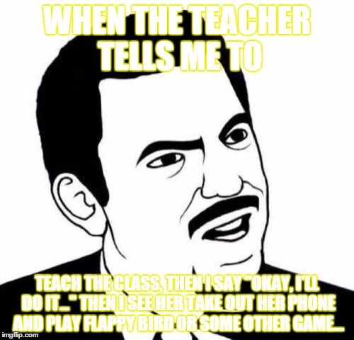 so... basically, she means "do my  work so i can be slothful and get my salary while you bust your butt doing my work..." | WHEN THE TEACHER TELLS ME TO; TEACH THE CLASS, THEN I SAY "OKAY, I'LL DO IT..."
THEN I SEE HER TAKE OUT HER PHONE AND PLAY FLAPPY BIRD OR SOME OTHER GAME... | image tagged in memes,seriously face | made w/ Imgflip meme maker