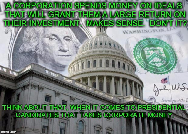 Presidential Commerce | A CORPORATION SPENDS MONEY ON IDEALS THAT WILL GRANT THEM A LARGE RETURN ON THEIR INVESTMENT.  MAKES SENSE.  DON'T IT? THINK ABOUT THAT, WHEN IT COMES TO PRESIDENTIAL CANDIDATES THAT TAKES CORPORATE MONEY. | image tagged in money in politics,hilary clinton,jeb bush,ted cruz,corporations,donors | made w/ Imgflip meme maker