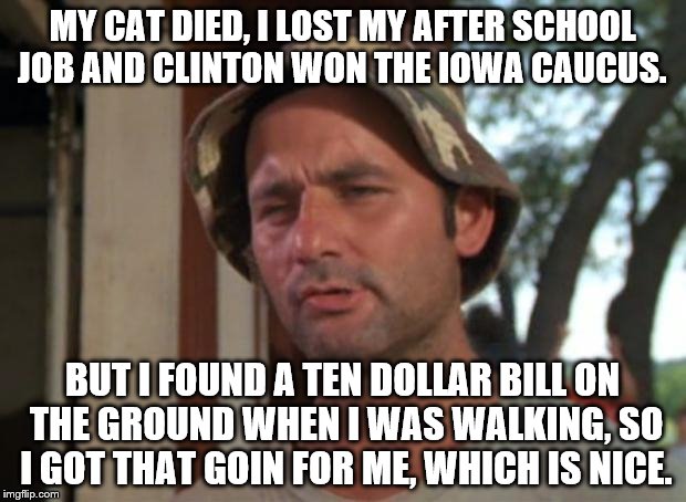 Hillary winning Iowa has laid a curse on me.  | MY CAT DIED, I LOST MY AFTER SCHOOL JOB AND CLINTON WON THE IOWA CAUCUS. BUT I FOUND A TEN DOLLAR BILL ON THE GROUND WHEN I WAS WALKING, SO I GOT THAT GOIN FOR ME, WHICH IS NICE. | image tagged in memes,so i got that goin for me which is nice | made w/ Imgflip meme maker