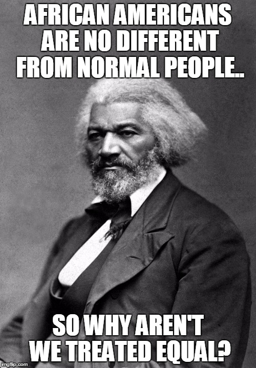 Frederick Douglass | AFRICAN AMERICANS ARE NO DIFFERENT FROM NORMAL PEOPLE.. SO WHY AREN'T WE TREATED EQUAL? | image tagged in frederick douglass | made w/ Imgflip meme maker