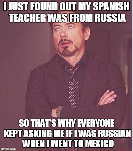 Robert Downey Jr Russian Accent
 | I JUST FOUND OUT MY SPANISH TEACHER WAS FROM RUSSIA; SO THAT'S WHY EVERYONE KEPT ASKING ME IF I WAS RUSSIAN  WHEN I WENT TO MEXICO | image tagged in memes,face you make robert downey jr,funny,spanish,language,russia | made w/ Imgflip meme maker