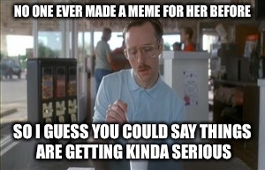 So I Guess You Can Say Things Are Getting Pretty Serious Meme | NO ONE EVER MADE A MEME FOR HER BEFORE; SO I GUESS YOU COULD SAY THINGS ARE GETTING KINDA SERIOUS | image tagged in memes,so i guess you can say things are getting pretty serious | made w/ Imgflip meme maker