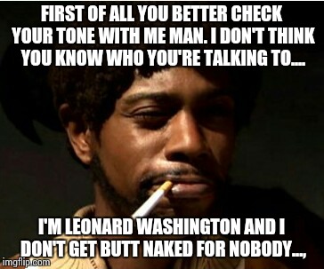 FIRST OF ALL YOU BETTER CHECK YOUR TONE WITH ME MAN. I DON'T THINK YOU KNOW WHO YOU'RE TALKING TO.... I'M LEONARD WASHINGTON AND I DON'T GET BUTT NAKED FOR NOBODY..., | image tagged in dave chappelle | made w/ Imgflip meme maker