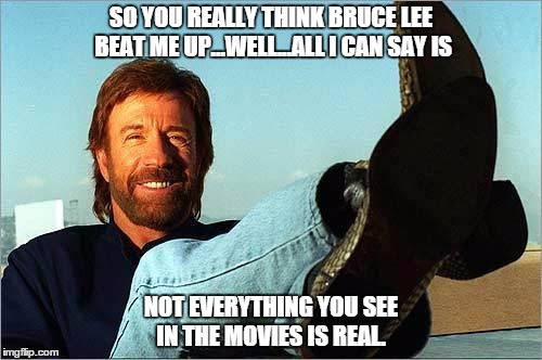 Chuck Norris Says | SO YOU REALLY THINK BRUCE LEE BEAT ME UP...WELL...ALL I CAN SAY IS; NOT EVERYTHING YOU SEE IN THE MOVIES IS REAL. | image tagged in chuck norris says | made w/ Imgflip meme maker