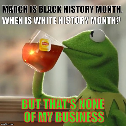 Legitimate question... | MARCH IS BLACK HISTORY MONTH. WHEN IS WHITE HISTORY MONTH? BUT THAT'S NONE OF MY BUSINESS | image tagged in memes,but thats none of my business,kermit the frog | made w/ Imgflip meme maker