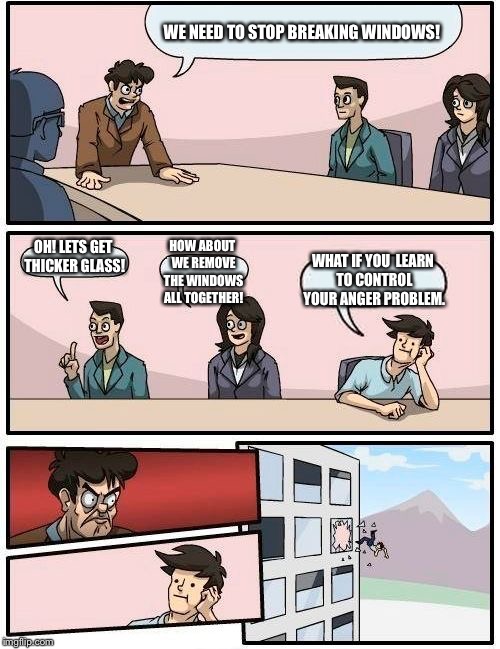 Boardroom Meeting Suggestion Meme | WE NEED TO STOP BREAKING WINDOWS! HOW ABOUT WE REMOVE THE WINDOWS ALL TOGETHER! OH! LETS GET THICKER GLASS! WHAT IF YOU  LEARN TO CONTROL YOUR ANGER PROBLEM. | image tagged in memes,boardroom meeting suggestion | made w/ Imgflip meme maker