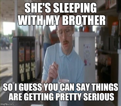 SHE'S SLEEPING WITH MY BROTHER SO I GUESS YOU CAN SAY THINGS ARE GETTING PRETTY SERIOUS | made w/ Imgflip meme maker