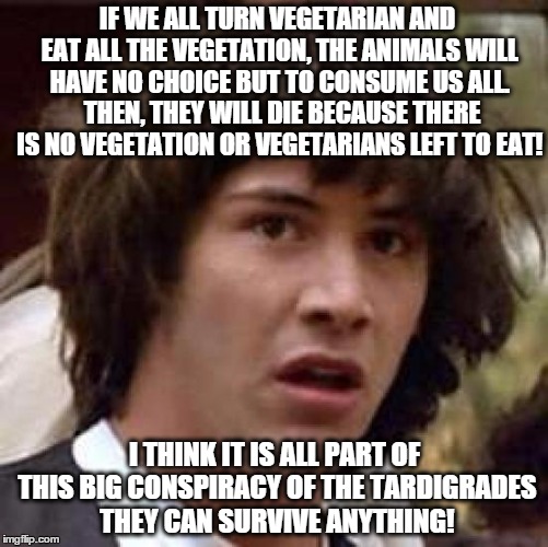 how vegetarianism could destroy the planet | IF WE ALL TURN VEGETARIAN AND EAT ALL THE VEGETATION, THE ANIMALS WILL HAVE NO CHOICE BUT TO CONSUME US ALL.  THEN, THEY WILL DIE BECAUSE THERE IS NO VEGETATION OR VEGETARIANS LEFT TO EAT! I THINK IT IS ALL PART OF THIS BIG CONSPIRACY OF THE TARDIGRADES THEY CAN SURVIVE ANYTHING! | image tagged in memes,conspiracy keanu,funny memes,vegetarian | made w/ Imgflip meme maker