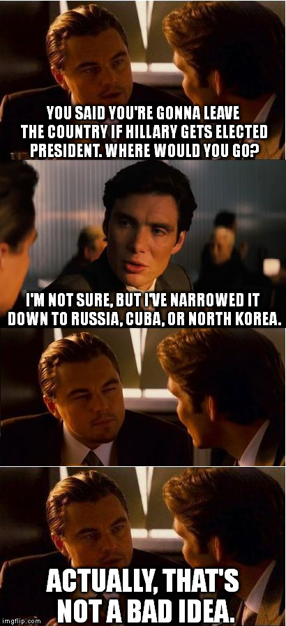 I like that plan. | YOU SAID YOU'RE GONNA LEAVE THE COUNTRY IF HILLARY GETS ELECTED PRESIDENT. WHERE WOULD YOU GO? I'M NOT SURE, BUT I'VE NARROWED IT DOWN TO RUSSIA, CUBA, OR NORTH KOREA. ACTUALLY, THAT'S NOT A BAD IDEA. | image tagged in memes,inception | made w/ Imgflip meme maker