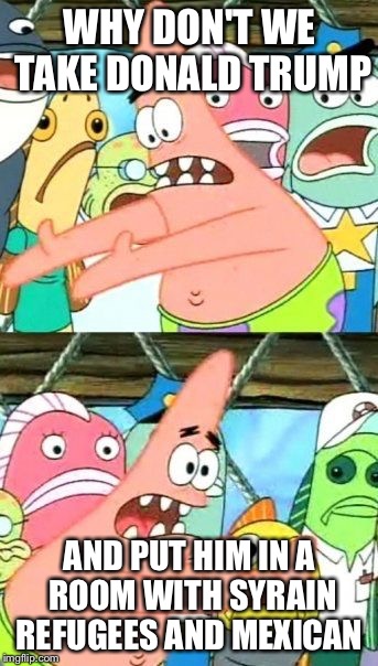 Put It Somewhere Else Patrick Meme | WHY DON'T WE TAKE DONALD TRUMP; AND PUT HIM IN A ROOM WITH SYRAIN REFUGEES AND MEXICAN | image tagged in memes,put it somewhere else patrick | made w/ Imgflip meme maker