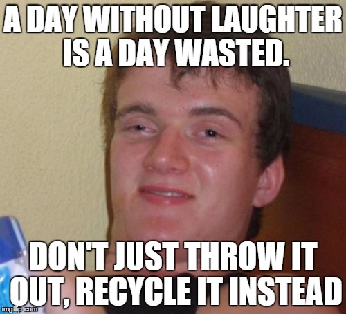 couldn't have been said better | A DAY WITHOUT LAUGHTER IS A DAY WASTED. DON'T JUST THROW IT OUT, RECYCLE IT INSTEAD | image tagged in memes,10 guy,laughter,recycle,funny | made w/ Imgflip meme maker