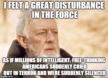 REALLY not liking where the 2016 election is headed |  I FELT A GREAT DISTURBANCE IN THE FORCE; AS IF MILLIONS OF INTELLIGENT, FREE-THINKING AMERICANS SUDDENLY CRIED OUT IN TERROR AND WERE SUDDENLY SILENCED | image tagged in ben kenobi | made w/ Imgflip meme maker