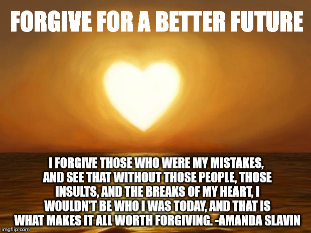 Love | FORGIVE FOR A BETTER FUTURE; I FORGIVE THOSE WHO WERE MY MISTAKES, AND SEE THAT WITHOUT THOSE PEOPLE, THOSE INSULTS, AND THE BREAKS OF MY HEART, I WOULDN'T BE WHO I WAS TODAY, AND THAT IS WHAT MAKES IT ALL WORTH FORGIVING.
-AMANDA SLAVIN | image tagged in love | made w/ Imgflip meme maker