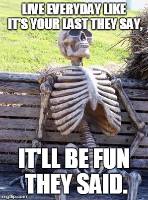 Waiting Skeleton Meme | LIVE EVERYDAY LIKE IT'S YOUR LAST THEY SAY, IT'LL BE FUN THEY SAID. | image tagged in memes,waiting skeleton | made w/ Imgflip meme maker