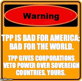 Warning Sign | TPP IS BAD FOR AMERICA; BAD FOR THE WORLD. TPP GIVES CORPORATIONS VETO POWER OVER SOVEREIGN COUNTRIES. YOURS. | image tagged in memes,warning sign | made w/ Imgflip meme maker
