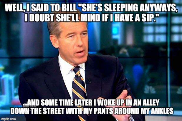 Brian Williams Was There 2 | WELL, I SAID TO BILL "SHE'S SLEEPING ANYWAYS, I DOUBT SHE'LL MIND IF I HAVE A SIP."; ...AND SOME TIME LATER I WOKE UP IN AN ALLEY DOWN THE STREET WITH MY PANTS AROUND MY ANKLES | image tagged in memes,brian williams was there 2,bill cosby,funny meme | made w/ Imgflip meme maker