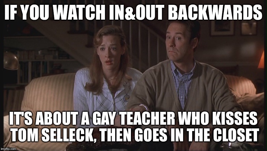 In&Out backwards  | IF YOU WATCH IN&OUT BACKWARDS; IT'S ABOUT A GAY TEACHER WHO KISSES TOM SELLECK, THEN GOES IN THE CLOSET | image tagged in films backwards | made w/ Imgflip meme maker