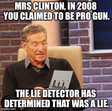 Maury Lie Detector | MRS CLINTON, IN 2008 YOU CLAIMED TO BE PRO GUN. THE LIE DETECTOR HAS DETERMINED THAT WAS A LIE. | image tagged in memes,maury lie detector,hillary clinton,politics,lies | made w/ Imgflip meme maker