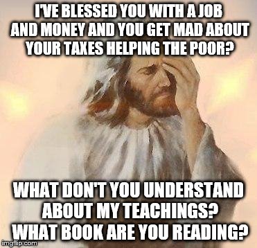 Jesus | I'VE BLESSED YOU WITH A JOB AND MONEY AND YOU GET MAD ABOUT YOUR TAXES HELPING THE POOR? WHAT DON'T YOU UNDERSTAND ABOUT MY TEACHINGS? WHAT BOOK ARE YOU READING? | image tagged in jesus | made w/ Imgflip meme maker