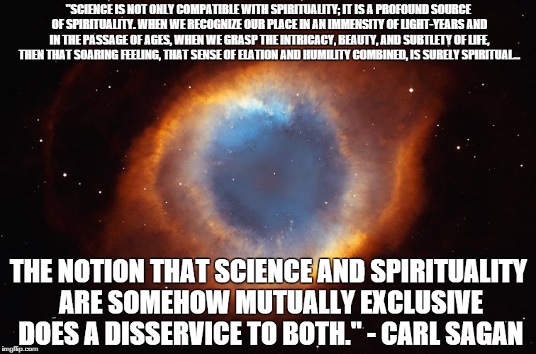 "SCIENCE IS NOT ONLY COMPATIBLE WITH SPIRITUALITY; IT IS A PROFOUND SOURCE OF SPIRITUALITY. WHEN WE RECOGNIZE OUR PLACE IN AN IMMENSITY OF LIGHT-YEARS AND IN THE PASSAGE OF AGES, WHEN WE GRASP THE INTRICACY, BEAUTY, AND SUBTLETY OF LIFE, THEN THAT SOARING FEELING, THAT SENSE OF ELATION AND HUMILITY COMBINED, IS SURELY SPIRITUAL... THE NOTION THAT SCIENCE AND SPIRITUALITY ARE SOMEHOW MUTUALLY EXCLUSIVE DOES A DISSERVICE TO BOTH." - CARL SAGAN | made w/ Imgflip meme maker