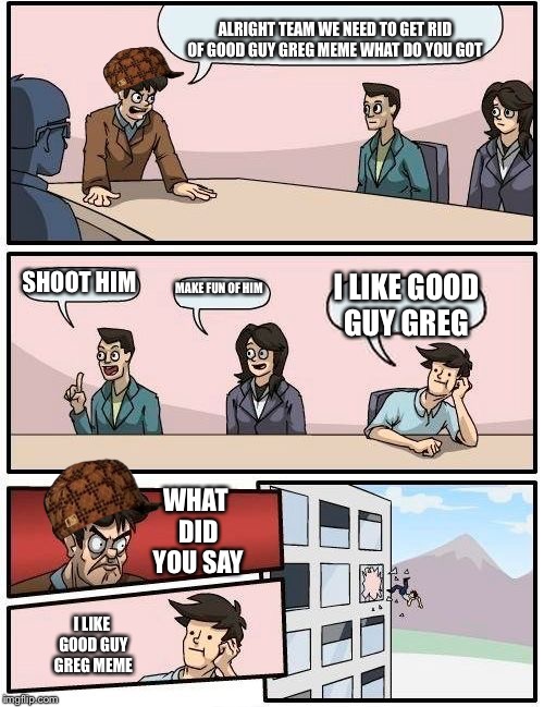 Boardroom Meeting Suggestion | ALRIGHT TEAM WE NEED TO GET RID OF GOOD GUY GREG MEME WHAT DO YOU GOT; SHOOT HIM; MAKE FUN OF HIM; I LIKE GOOD GUY GREG; WHAT DID YOU SAY; I LIKE GOOD GUY GREG MEME | image tagged in memes,boardroom meeting suggestion,scumbag | made w/ Imgflip meme maker