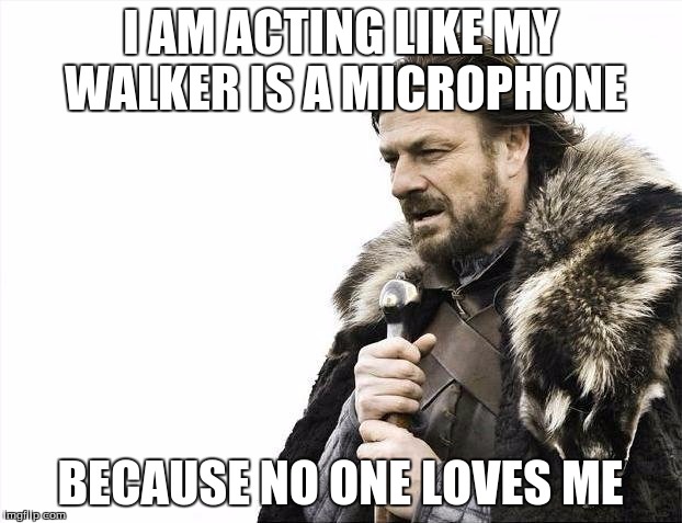 Brace Yourselves X is Coming | I AM ACTING LIKE MY WALKER IS A MICROPHONE; BECAUSE NO ONE LOVES ME | image tagged in memes,brace yourselves x is coming | made w/ Imgflip meme maker