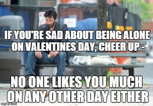 Cheer Up | IF YOU'RE SAD ABOUT BEING ALONE ON VALENTINES DAY, CHEER UP -; NO ONE LIKES YOU MUCH ON ANY OTHER DAY EITHER | image tagged in memes,sad keanu | made w/ Imgflip meme maker