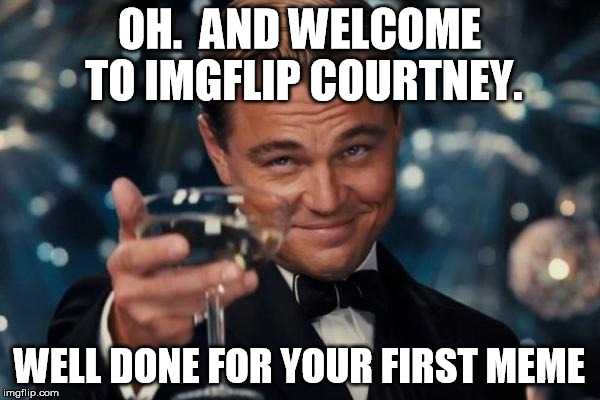 Leonardo Dicaprio Cheers Meme | OH.  AND WELCOME TO IMGFLIP COURTNEY. WELL DONE FOR YOUR FIRST MEME | image tagged in memes,leonardo dicaprio cheers | made w/ Imgflip meme maker