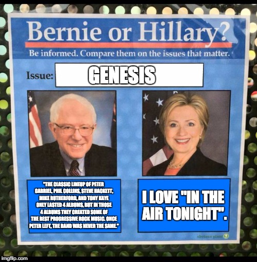 Bernie or Hillary? | GENESIS; I LOVE "IN THE AIR TONIGHT". "THE CLASSIC LINEUP OF PETER GABRIEL, PHIL COLLINS, STEVE HACKETT, MIKE RUTHERFORD, AND TONY KAYE ONLY LASTED 4 ALBUMS, BUT IN THOSE 4 ALBUMS THEY CREATED SOME OF THE BEST PROGRESSIVE ROCK MUSIC. ONCE PETER LEFT, THE BAND WAS NEVER THE SAME." | image tagged in bernie or hillary | made w/ Imgflip meme maker