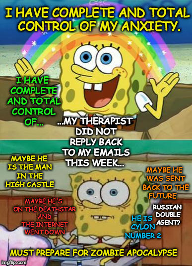 Spongebob Finals | I HAVE COMPLETE AND TOTAL CONTROL OF MY ANXIETY. I HAVE COMPLETE AND TOTAL CONTROL OF... ...MY THERAPIST DID NOT REPLY BACK TO MY EMAILS THIS WEEK... MAYBE HE IS THE MAN IN THE HIGH CASTLE; MAYBE HE WAS SENT BACK TO THE FUTURE; MAYBE HE'S ON THE DEATHSTAR AND THE INTERNET WENT DOWN; RUSSIAN DOUBLE AGENT? HE IS CYLON NUMBER 2; MUST PREPARE FOR ZOMBIE APOCALYPSE | image tagged in spongebob finals | made w/ Imgflip meme maker