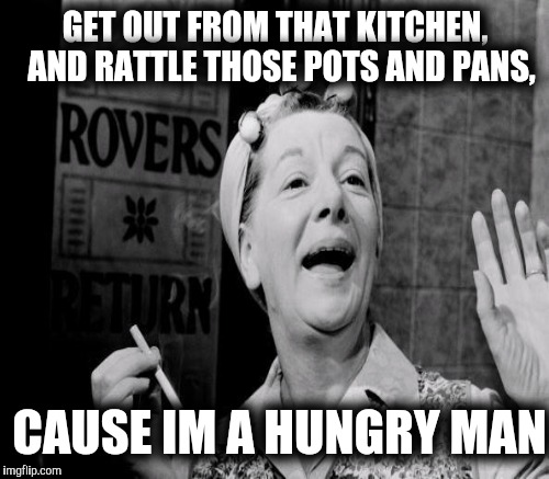 GET OUT FROM THAT KITCHEN, 
AND RATTLE THOSE POTS AND PANS, CAUSE IM A HUNGRY MAN | made w/ Imgflip meme maker