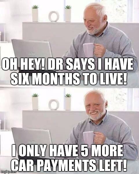 Hide the Pain Harold Meme | OH HEY! DR SAYS I HAVE SIX MONTHS TO LIVE! I ONLY HAVE 5 MORE CAR PAYMENTS LEFT! | image tagged in hide the pain harold | made w/ Imgflip meme maker
