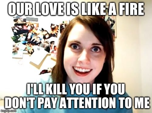 Overly Attached Girlfriend | OUR LOVE IS LIKE A FIRE; I'LL KILL YOU IF YOU DON'T PAY ATTENTION TO ME | image tagged in memes,overly attached girlfriend | made w/ Imgflip meme maker