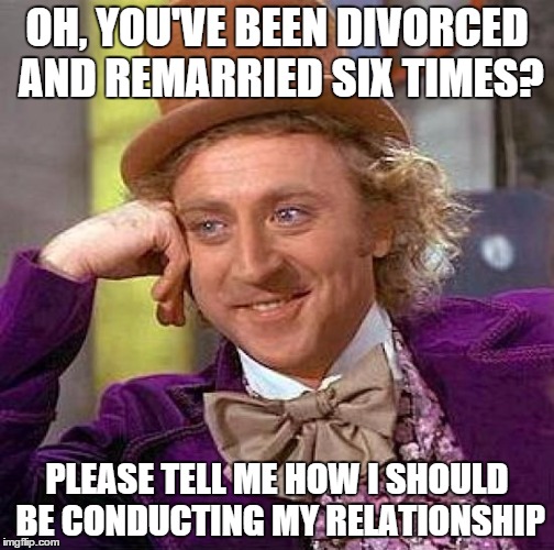 Creepy Condescending Wonka | OH, YOU'VE BEEN DIVORCED AND REMARRIED SIX TIMES? PLEASE TELL ME HOW I SHOULD BE CONDUCTING MY RELATIONSHIP | image tagged in memes,creepy condescending wonka | made w/ Imgflip meme maker