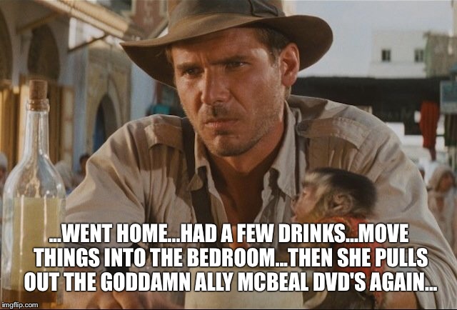 ...WENT HOME...HAD A FEW DRINKS...MOVE THINGS INTO THE BEDROOM...THEN SHE PULLS OUT THE GODDAMN ALLY MCBEAL DVD'S AGAIN... | image tagged in indiana jones,ally mcbeal,harrison ford | made w/ Imgflip meme maker