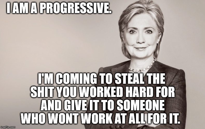 Progressive Bitch | I AM A PROGRESSIVE. I'M COMING TO STEAL THE SHIT YOU WORKED HARD FOR AND GIVE IT TO SOMEONE WHO WONT WORK AT ALL FOR IT. | image tagged in hillary clinton,hillary,progressive,commie | made w/ Imgflip meme maker