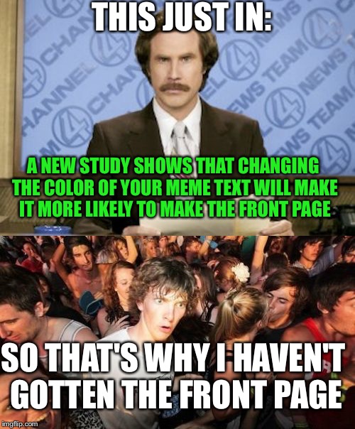 I've been noticing an increase of front page memes with the text color changed. | THIS JUST IN:; A NEW STUDY SHOWS THAT CHANGING THE COLOR OF YOUR MEME TEXT WILL MAKE IT MORE LIKELY TO MAKE THE FRONT PAGE; SO THAT'S WHY I HAVEN'T GOTTEN THE FRONT PAGE | image tagged in ron burgundy,sudden clarity clarence,memes,funny | made w/ Imgflip meme maker