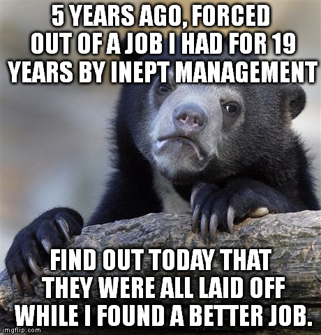 Confession Bear | 5 YEARS AGO, FORCED OUT OF A JOB I HAD FOR 19 YEARS BY INEPT MANAGEMENT; FIND OUT TODAY THAT THEY WERE ALL LAID OFF WHILE I FOUND A BETTER JOB. | image tagged in memes,confession bear,AdviceAnimals | made w/ Imgflip meme maker