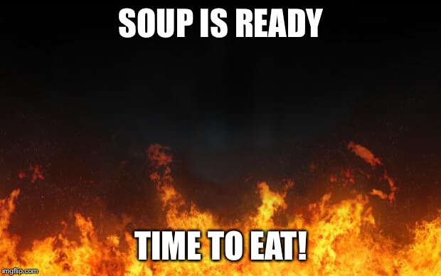fire | SOUP IS READY; TIME TO EAT! | image tagged in fire | made w/ Imgflip meme maker