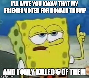 I'll Have You Know Spongebob Meme | I'LL HAVE YOU KNOW THAT MY FRIENDS VOTED FOR DONALD TRUMP; AND I ONLY KILLED 6 OF THEM | image tagged in memes,ill have you know spongebob | made w/ Imgflip meme maker